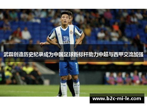 武磊创造历史纪录成为中国足球新标杆助力中超与西甲交流加强 武磊创造历史纪录成为中国足球新标杆助力中超与西甲交流加强