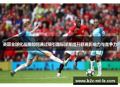 英超全球化战略如何通过吸引国际球星提升联赛影响力与竞争力 英超全球化战略如何通过吸引国际球星提升联赛影响力与竞争力