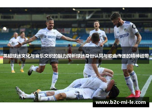英超球迷文化与音乐交织的魅力探析球迷身份认同与歌曲传递的精神纽带