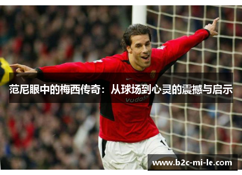 范尼眼中的梅西传奇:从球场到心灵的震撼与启示 范尼眼中的梅西传奇:从球场到心灵的震撼与启示