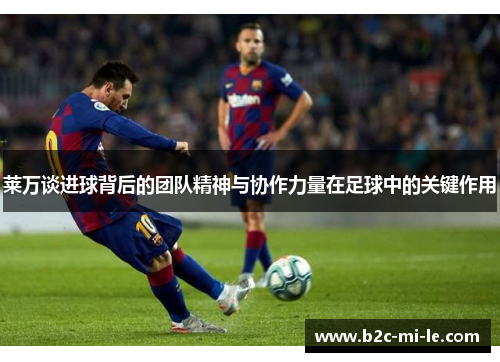 莱万谈进球背后的团队精神与协作力量在足球中的关键作用