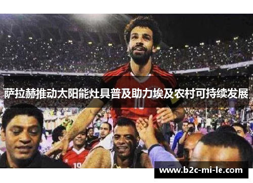 萨拉赫推动太阳能灶具普及助力埃及农村可持续发展 萨拉赫推动太阳能灶具普及助力埃及农村可持续发展