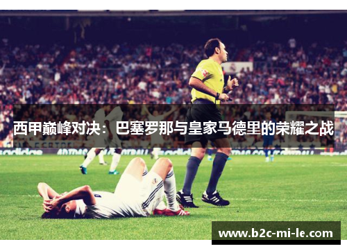 西甲巅峰对决：巴塞罗那与皇家马德里的荣耀之战