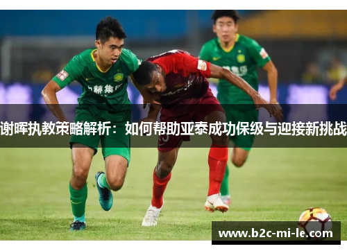 谢晖执教策略解析：如何帮助亚泰成功保级与迎接新挑战