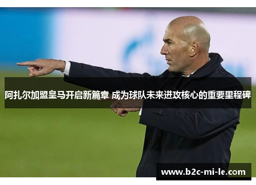 阿扎尔加盟皇马开启新篇章 成为球队未来进攻核心的重要里程碑