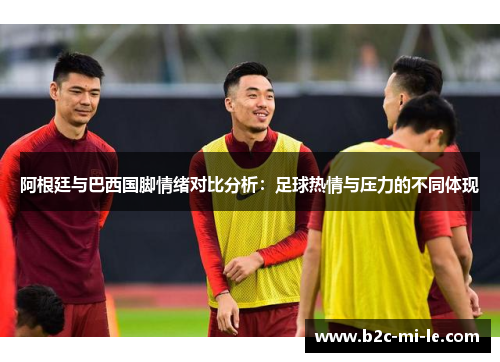 阿根廷与巴西国脚情绪对比分析:足球热情与压力的不同体现 阿根廷与巴西国脚情绪对比分析:足球热情与压力的不同体现