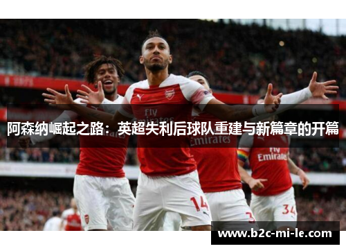 阿森纳崛起之路:英超失利后球队重建与新篇章的开篇 阿森纳崛起之路:英超失利后球队重建与新篇章的开篇