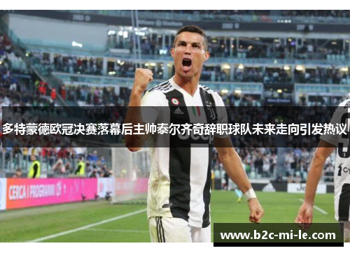 多特蒙德欧冠决赛落幕后主帅泰尔齐奇辞职球队未来走向引发热议 多特蒙德欧冠决赛落幕后主帅泰尔齐奇辞职球队未来走向引发热议