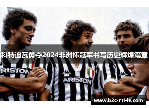 科特迪瓦勇夺2024非洲杯冠军书写历史辉煌篇章