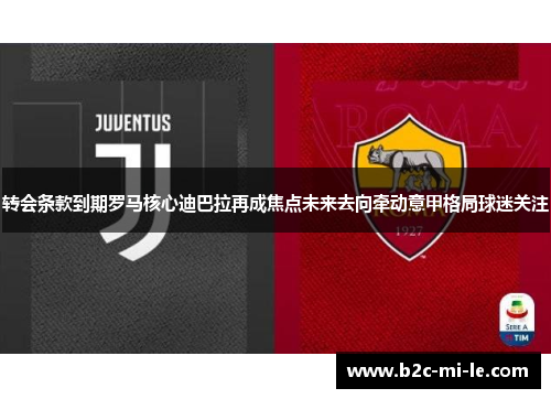 转会条款到期罗马核心迪巴拉再成焦点未来去向牵动意甲格局球迷关注