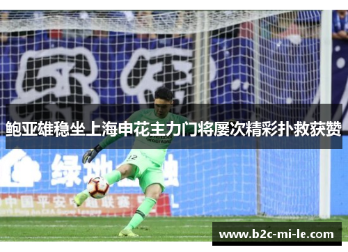 鲍亚雄稳坐上海申花主力门将屡次精彩扑救获赞
