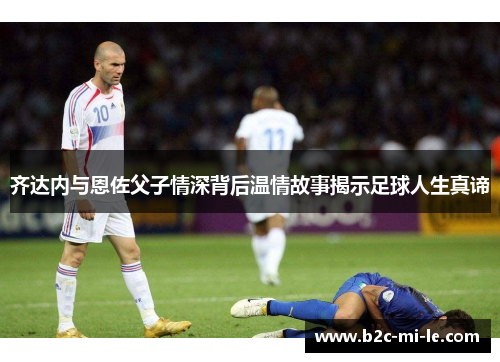 齐达内与恩佐父子情深背后温情故事揭示足球人生真谛