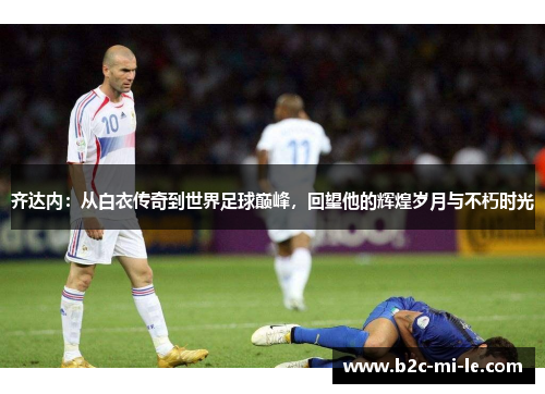 齐达内：从白衣传奇到世界足球巅峰，回望他的辉煌岁月与不朽时光