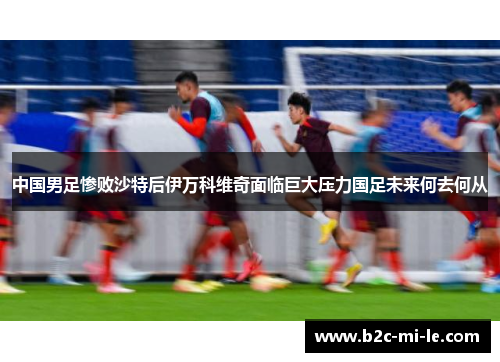 中国男足惨败沙特后伊万科维奇面临巨大压力国足未来何去何从