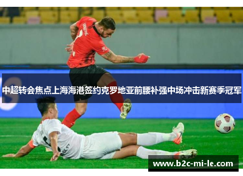 中超转会焦点上海海港签约克罗地亚前腰补强中场冲击新赛季冠军