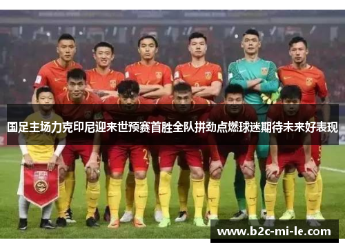 国足主场力克印尼迎来世预赛首胜全队拼劲点燃球迷期待未来好表现