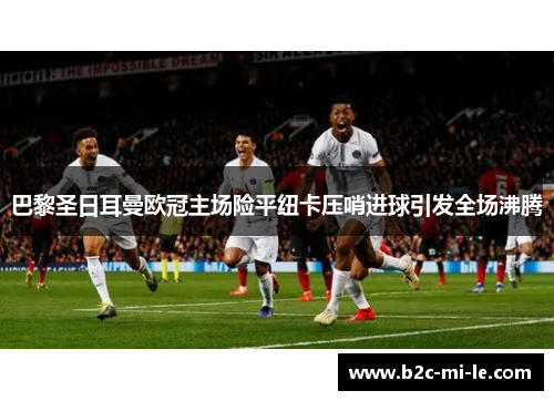 巴黎圣日耳曼欧冠主场险平纽卡压哨进球引发全场沸腾