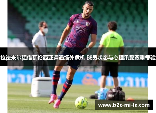 拉法米尔租借瓦伦西亚遭遇场外危机 球员状态与心理承受双重考验