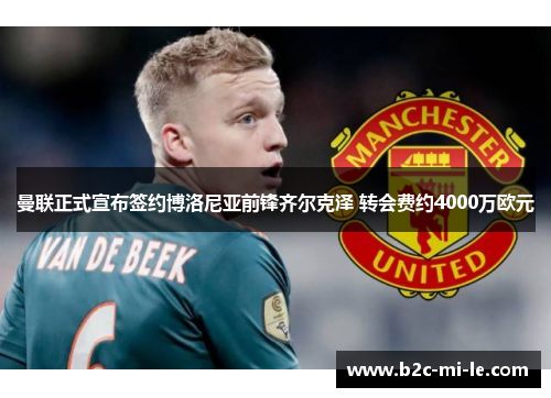 曼联正式宣布签约博洛尼亚前锋齐尔克泽 转会费约4000万欧元