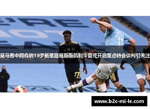 皇马看中阿森纳19岁新星路易斯斯凯利今夏或开启重点转会谈判引关注