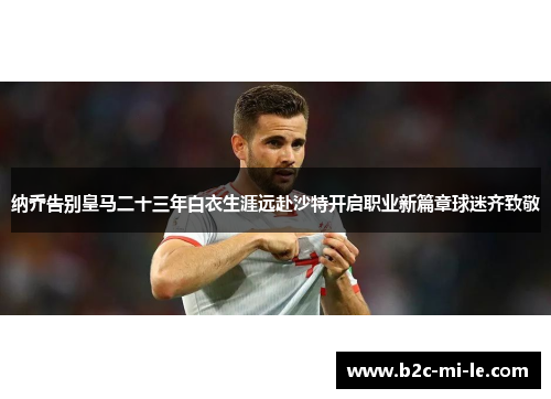 纳乔告别皇马二十三年白衣生涯远赴沙特开启职业新篇章球迷齐致敬