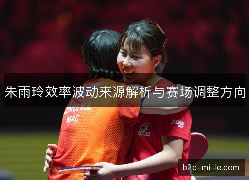 朱雨玲效率波动来源解析与赛场调整方向